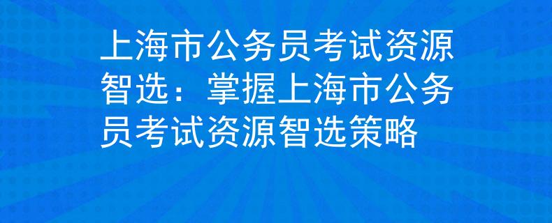 上海市公務(wù)員考試資源智選：掌握上海市公務(wù)員考試資源智選策略