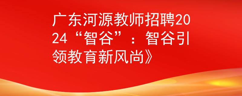 廣東河源教師招聘2024“智谷”：智谷引領(lǐng)教育新風(fēng)尚》