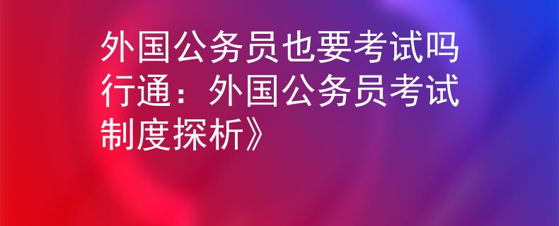 外國公務(wù)員也要考試嗎行通：外國公務(wù)員考試制度探析》