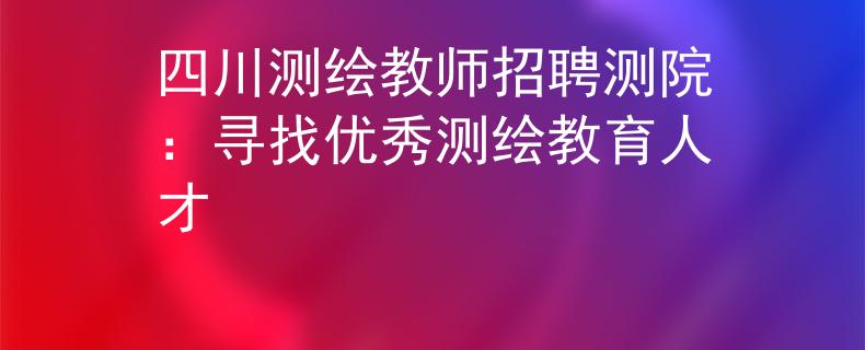 四川測繪教師招聘測院：尋找優(yōu)秀測繪教育人才
