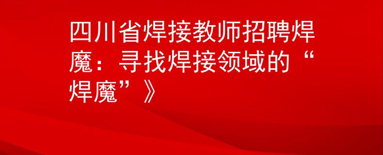 四川省焊接教師招聘焊魔：尋找焊接領域的“焊魔”》