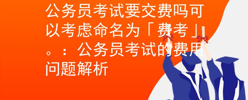 公務(wù)員考試要交費(fèi)嗎可以考慮命名為「費(fèi)考」。：公務(wù)員考試的費(fèi)用問題解析
