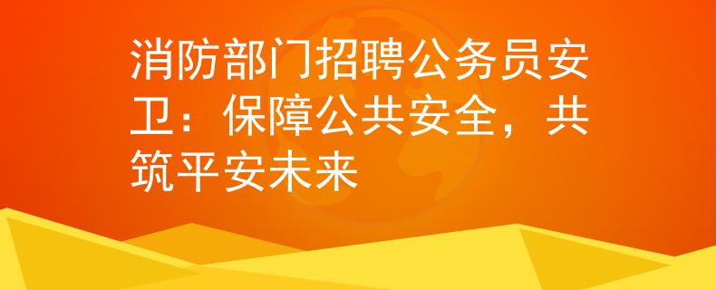 消防部門招聘公務員安衛(wèi)：保障公共安全，共筑平安未來