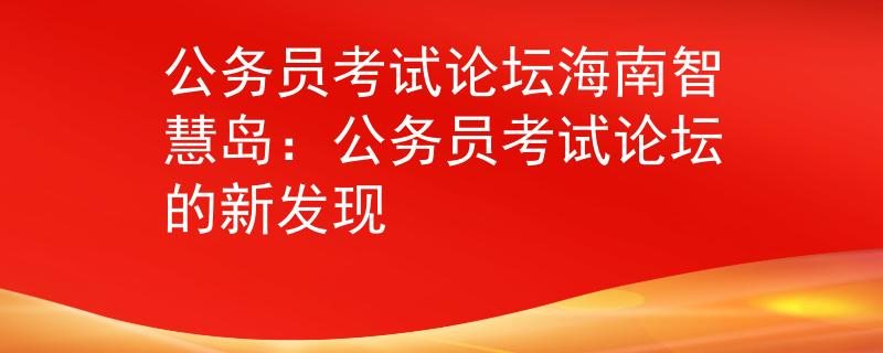 公務(wù)員考試論壇海南智慧島：公務(wù)員考試論壇的新發(fā)現(xiàn)