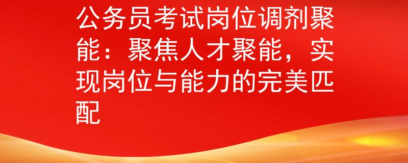 公務(wù)員考試崗位調(diào)劑聚能：聚焦人才聚能，實現(xiàn)崗位與能力的完美匹配